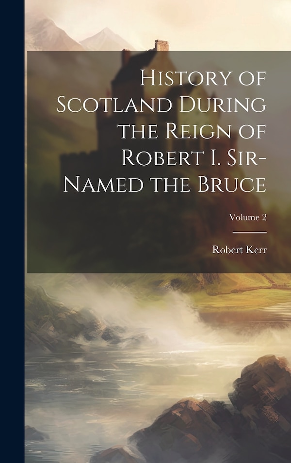 History of Scotland During the Reign of Robert I. Sir-Named the Bruce; Volume 2 by Robert Kerr, Hardcover | Indigo Chapters