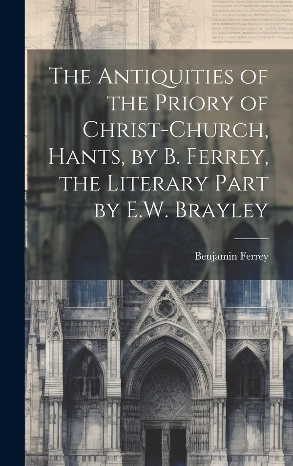 The Antiquities of the Priory of Christ-Church Hants by B. Ferrey the Literary Part by E.W. Brayley by Benjamin Ferrey, Hardcover | Indigo Chapters