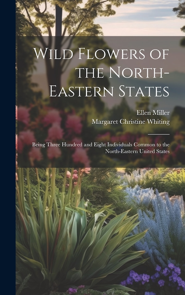 Wild Flowers of the North-eastern States; Being Three Hundred and Eight Individuals Common to the North-eastern United States by Ellen Miller