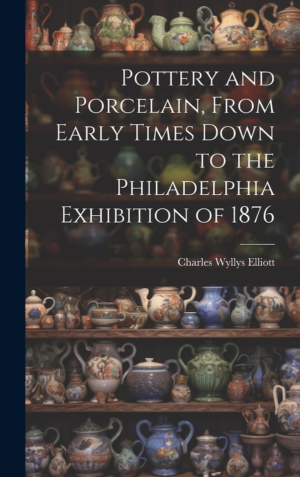 Pottery and Porcelain From Early Times Down to the Philadelphia Exhibition of 1876 by Charles Wyllys Elliott, Hardcover | Indigo Chapters
