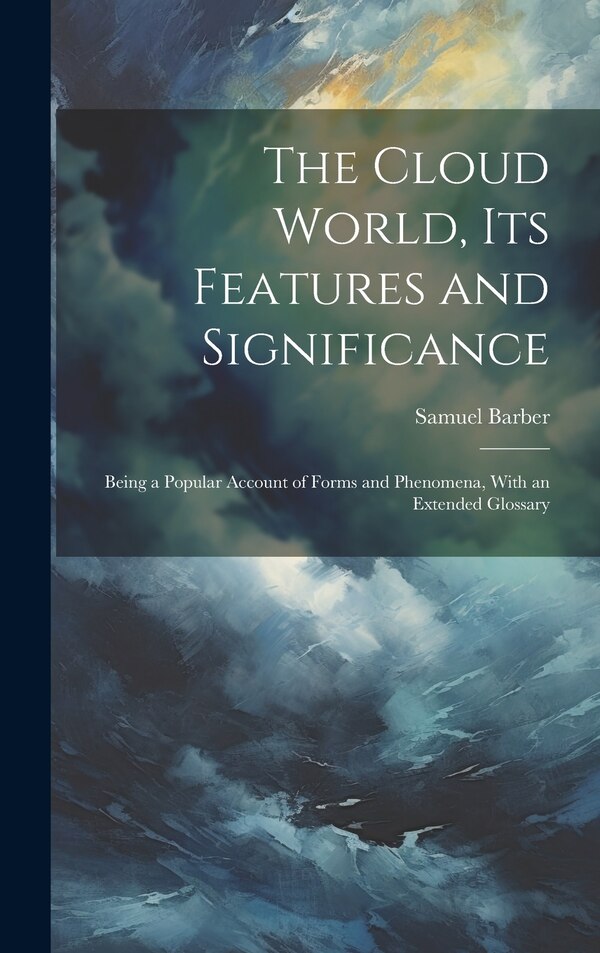 The Cloud World its Features and Significance; Being a Popular Account of Forms and Phenomena With an Extended Glossary by Samuel Barber