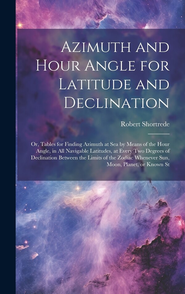 Azimuth and Hour Angle for Latitude and Declination; or Tables for Finding Azimuth at sea by Means of the Hour Angle in all Navigable