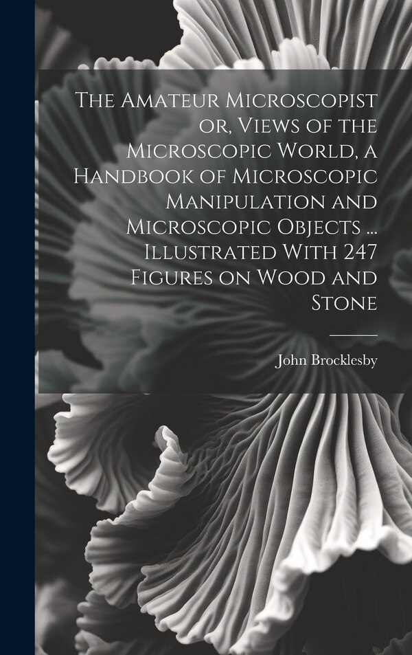 The Amateur Microscopist or Views of the Microscopic World a Handbook of Microscopic Manipulation and Microscopic Objects by John Brocklesby