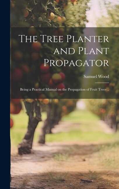 The Tree Planter and Plant Propagator; Being a Practical Manual on the Propagation of Fruit Trees by Samuel Wood, Hardcover | Indigo Chapters