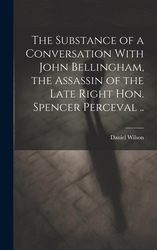 The Substance of a Conversation With John Bellingham the Assassin of the Late Right Hon. Spencer Perceval by Daniel Wilson, Hardcover