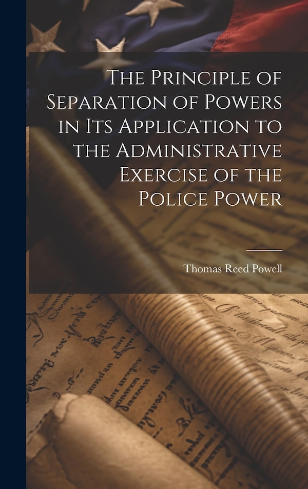 The Principle of Separation of Powers in its Application to the Administrative Exercise of the Police Power by Thomas Reed Powell, Hardcover