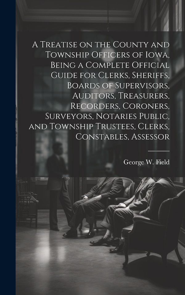 A Treatise on the County and Township Officers of Iowa Being a Complete Official Guide for Clerks Sheriffs Boards of Supervisors | Indigo Chapters