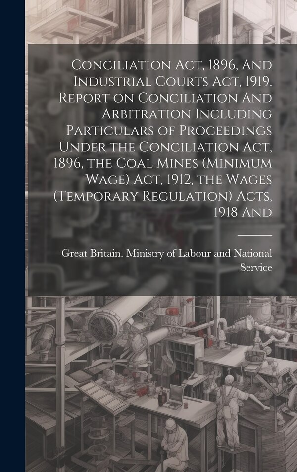 Conciliation act 1896 And Industrial Courts act 1919. Report on Conciliation And Arbitration Including Particulars of Proceedings Under