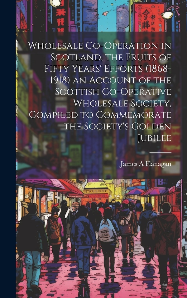 Wholesale Co-operation in Scotland the Fruits of Fifty Years' Efforts (1868-1918) an Account of the Scottish Co-operative Wholesale