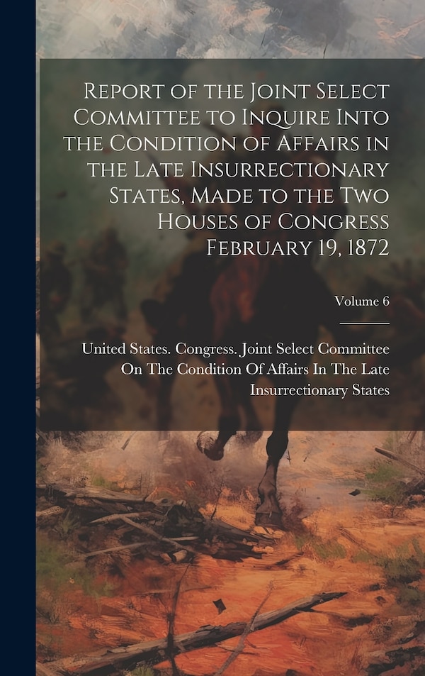 Report of the Joint Select Committee to Inquire Into the Condition of Affairs in the Late Insurrectionary States Made to the two Houses of