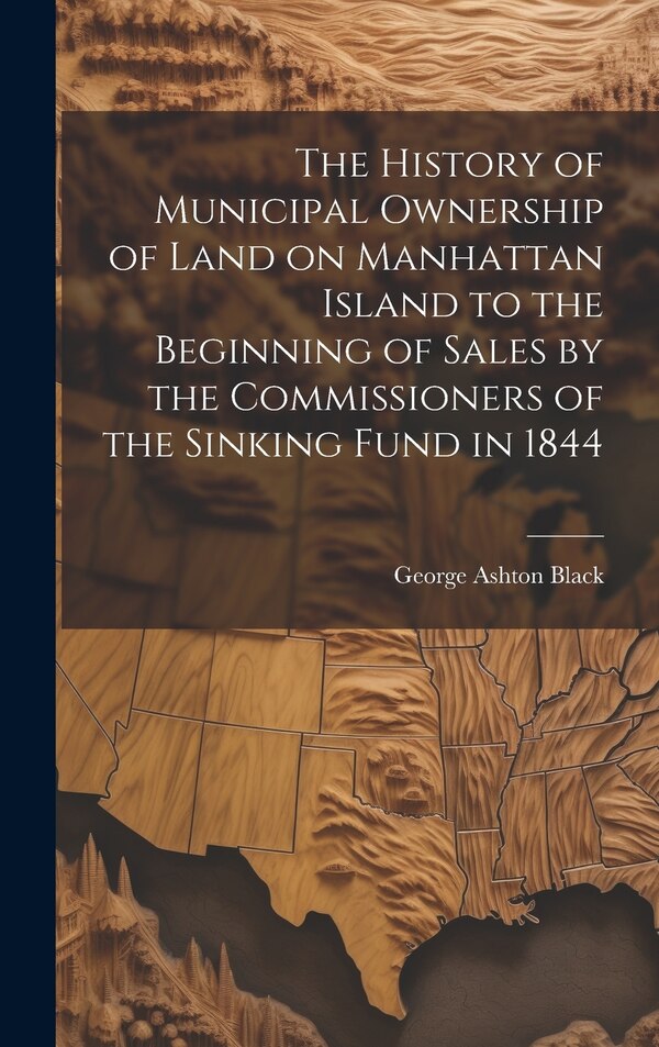 The History of Municipal Ownership of Land on Manhattan Island to the Beginning of Sales by the Commissioners of the Sinking Fund in 1844