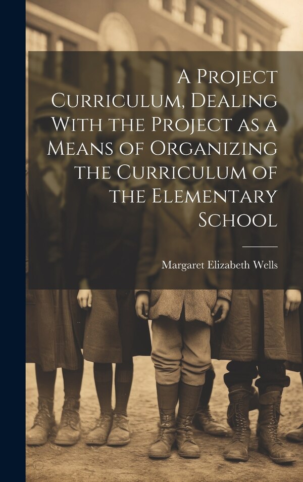 A Project Curriculum Dealing With the Project as a Means of Organizing the Curriculum of the Elementary School by Margaret Elizabeth Wells