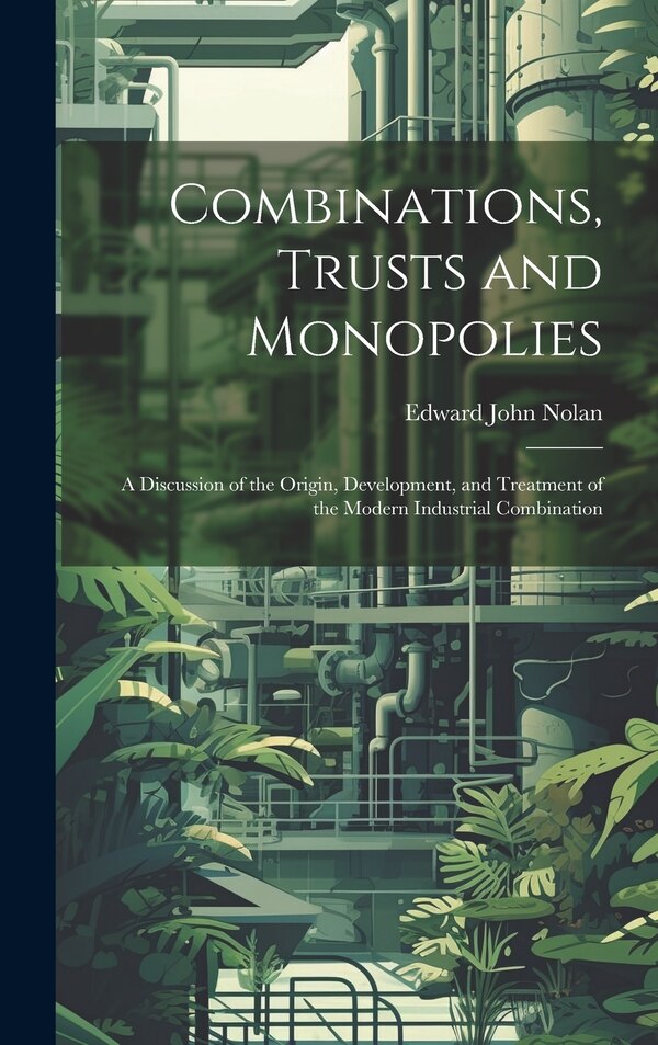 Combinations Trusts and Monopolies; a Discussion of the Origin Development and Treatment of the Modern Industrial Combination by Edward John Nolan