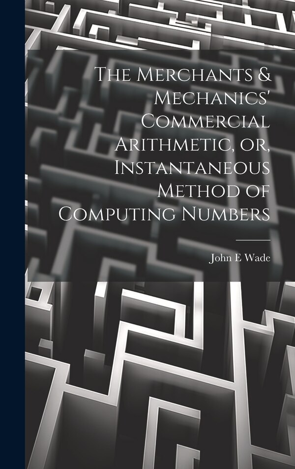 The Merchants & Mechanics' Commercial Arithmetic or Instantaneous Method of Computing Numbers by John E Wade, Hardcover | Indigo Chapters