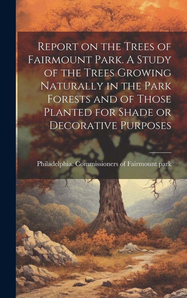 Report on the Trees of Fairmount Park. A Study of the Trees Growing Naturally in the Park Forests and of Those Planted for Shade or