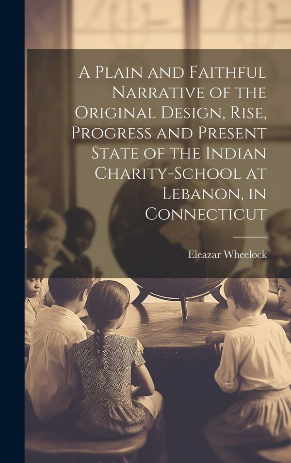A Plain and Faithful Narrative of the Original Design Rise Progress and Present State of the Indian Charity-school at Lebanon in by Eleazar Wheelock
