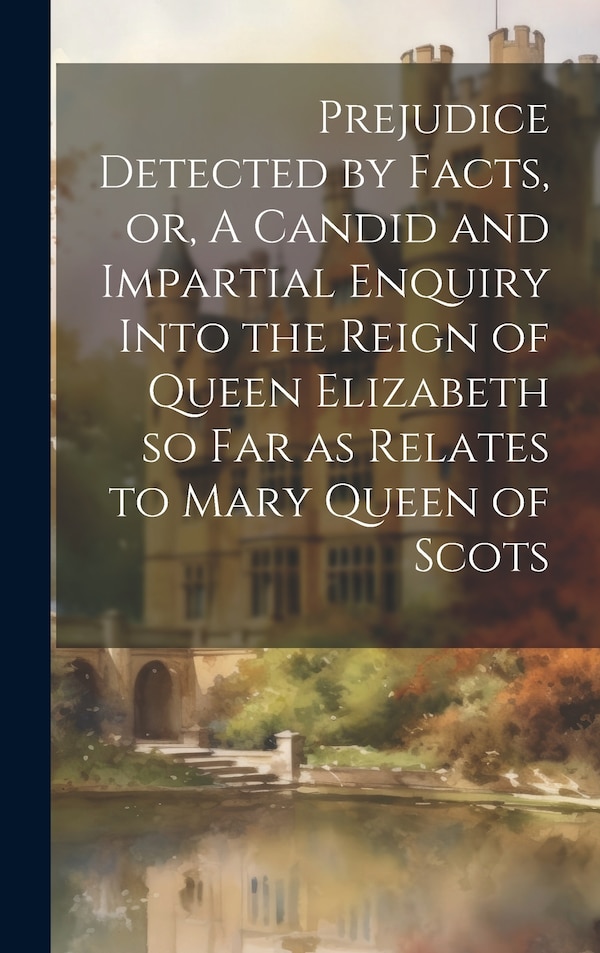 Prejudice Detected by Facts or A Candid and Impartial Enquiry Into the Reign of Queen Elizabeth so far as Relates to Mary Queen of Scots