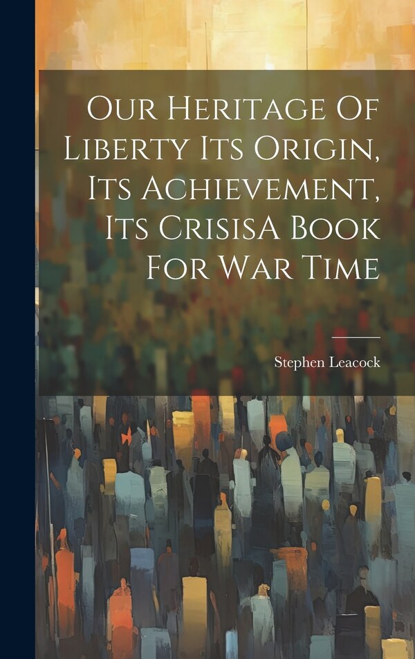 Our Heritage Of Liberty Its Origin Its Achievement Its CrisisA Book For War Time by Stephen Leacock, Hardcover | Indigo Chapters