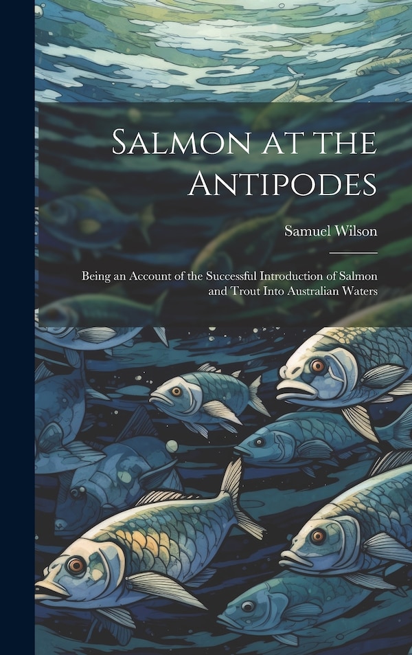 Salmon at the Antipodes; Being an Account of the Successful Introduction of Salmon and Trout Into Australian Waters by Samuel Wilson, Hardcover