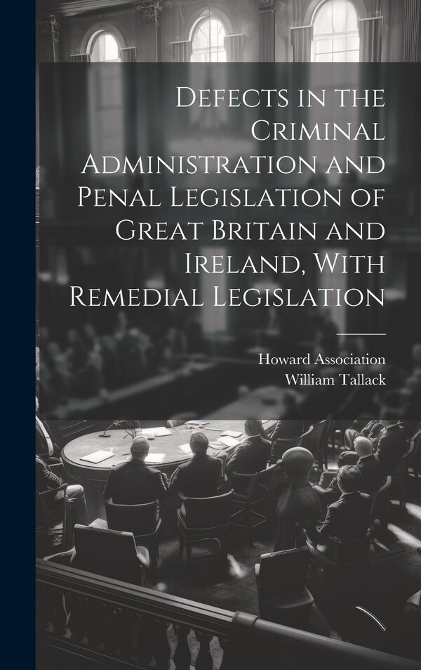 Defects in the Criminal Administration and Penal Legislation of Great Britain and Ireland With Remedial Legislation by William Tallack, Hardcover