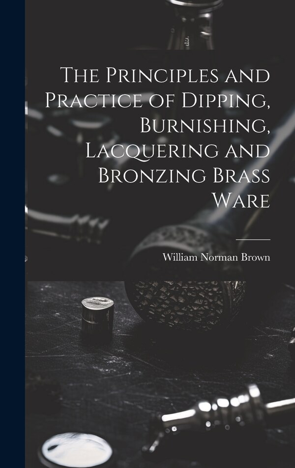 The Principles and Practice of Dipping Burnishing Lacquering and Bronzing Brass Ware by William Norman Brown, Hardcover | Indigo Chapters