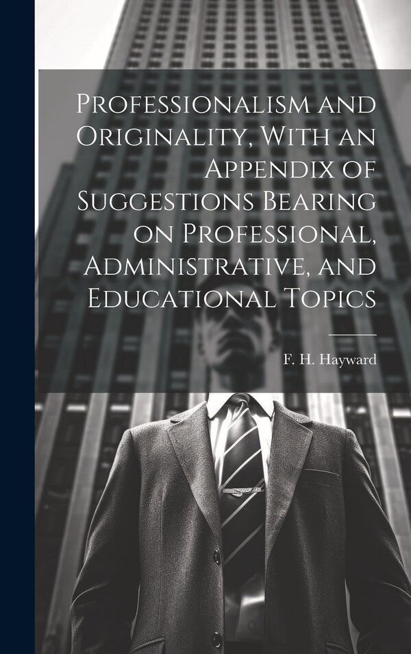 Professionalism and Originality With an Appendix of Suggestions Bearing on Professional Administrative and Educational Topics by F H 1872- Hayward