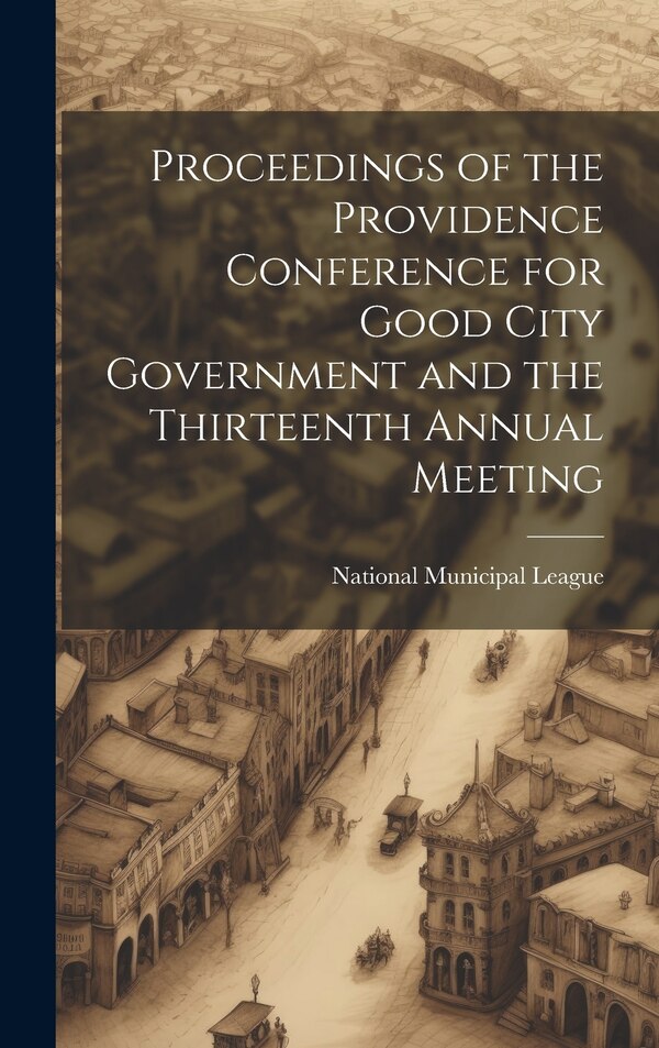 Proceedings of the Providence Conference for Good City Government and the Thirteenth Annual Meeting by National Municipal League, Hardcover