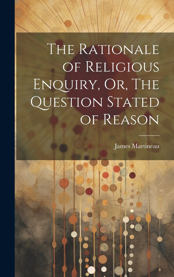 The Rationale of Religious Enquiry Or The Question Stated of Reason by James Martineau, Hardcover | Indigo Chapters