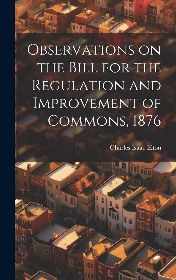 Observations on the Bill for the Regulation and Improvement of Commons 1876 by Charles Isaac Elton, Hardcover | Indigo Chapters