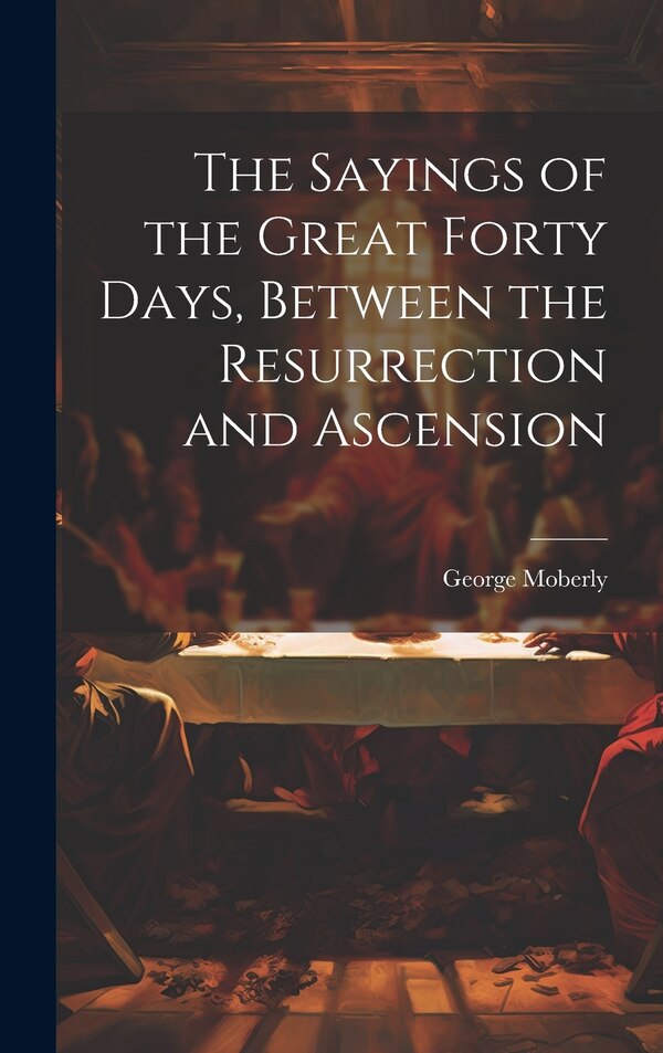 The Sayings of the Great Forty Days Between the Resurrection and Ascension by George Moberly, Hardcover | Indigo Chapters