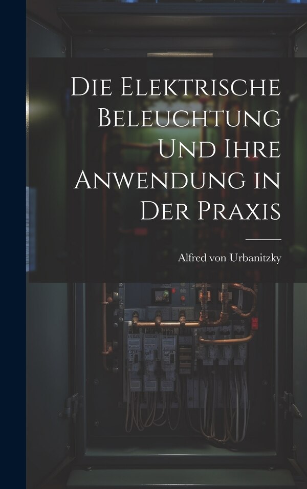 Die Elektrische Beleuchtung und Ihre Anwendung in der Praxis by Alfred von Urbanitzky, Hardcover | Indigo Chapters