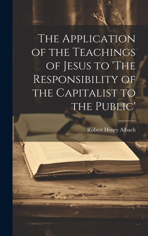 The Application of the Teachings of Jesus to 'The Responsibility of the Capitalist to the Public' by Albach Robert Henry, Hardcover