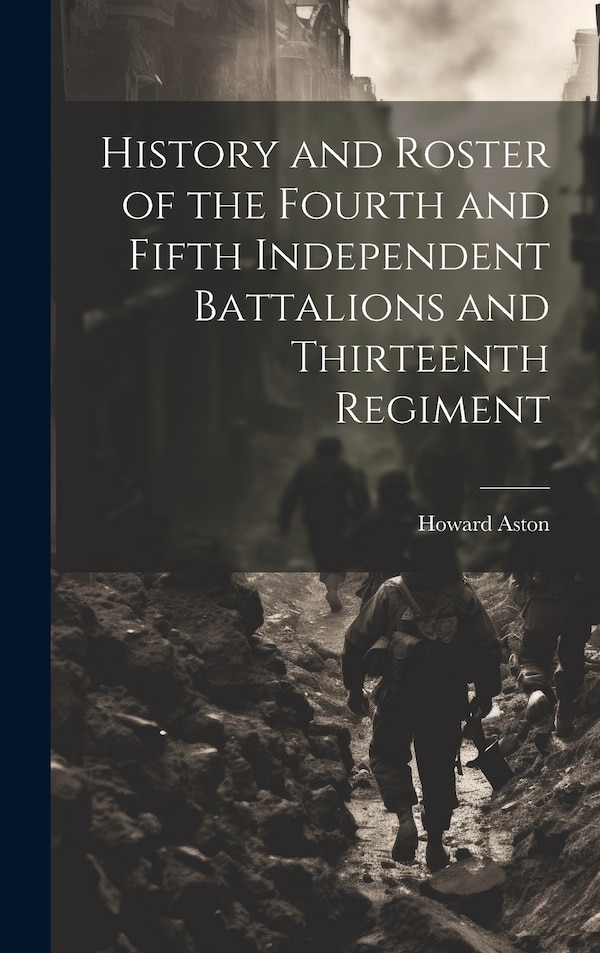 History and Roster of the Fourth and Fifth Independent Battalions and Thirteenth Regiment by Howard Aston, Hardcover | Indigo Chapters