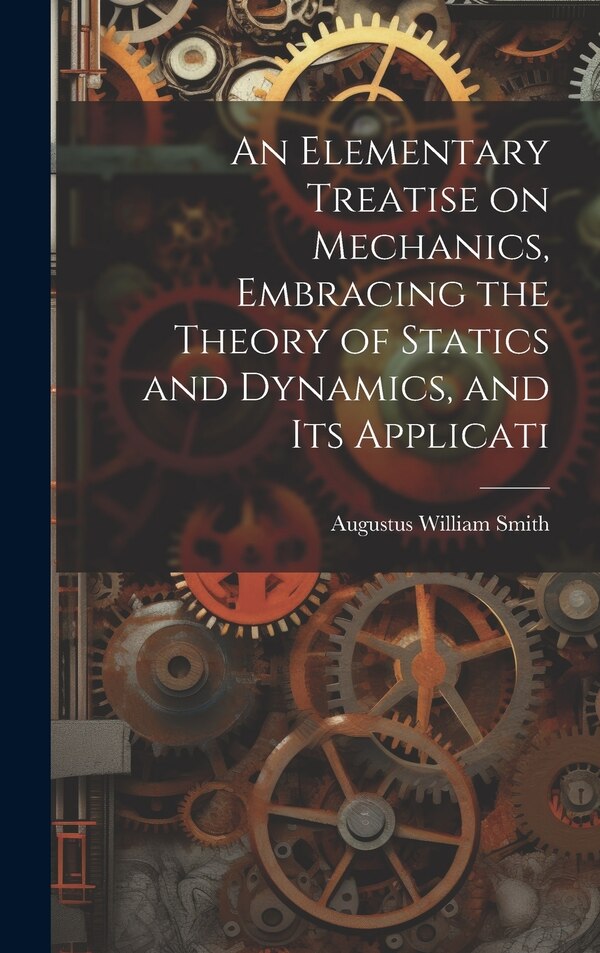 An Elementary Treatise on Mechanics Embracing the Theory of Statics and Dynamics and its Applicati by Augustus William Smith, Hardcover