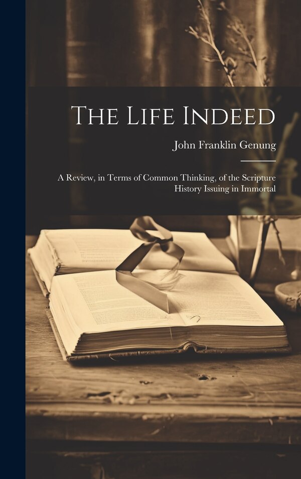 The Life Indeed; a Review in Terms of Common Thinking of the Scripture History Issuing in Immortal by John Franklin Genung, Hardcover