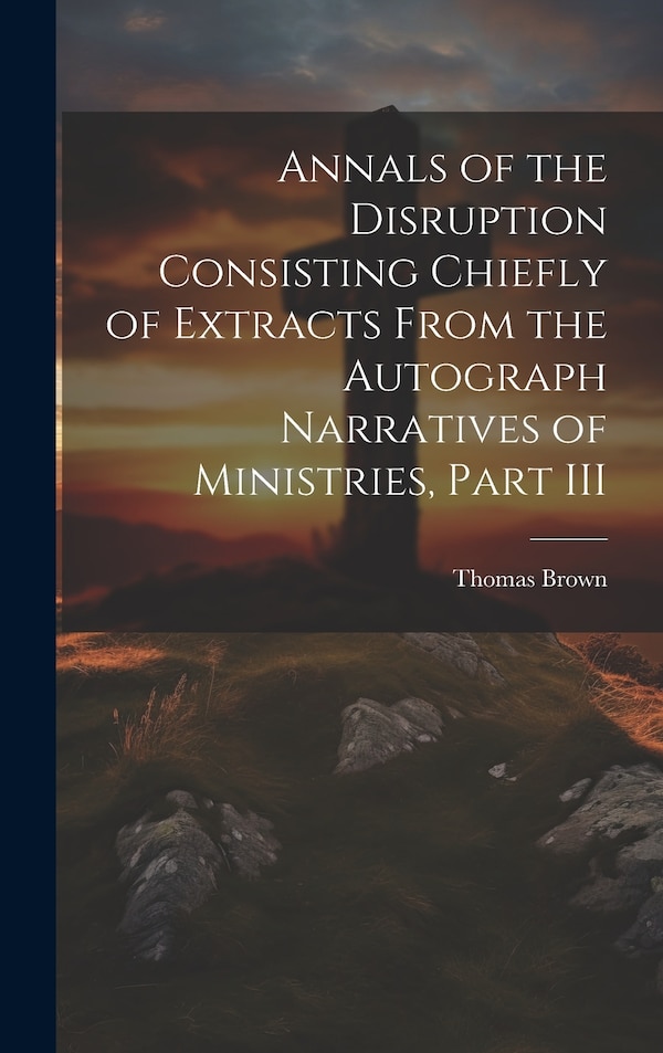 Annals of the Disruption Consisting Chiefly of Extracts From the Autograph Narratives of Ministries Part III by Thomas Brown, Hardcover