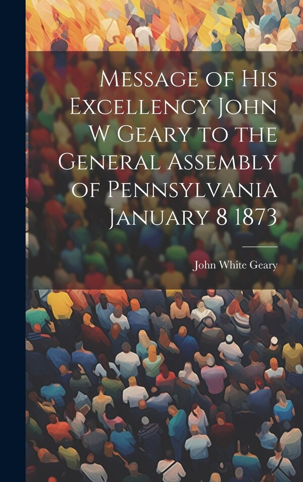 Message of His Excellency John W Geary to the General Assembly of Pennsylvania January 8 1873 by John White Geary, Hardcover | Indigo Chapters