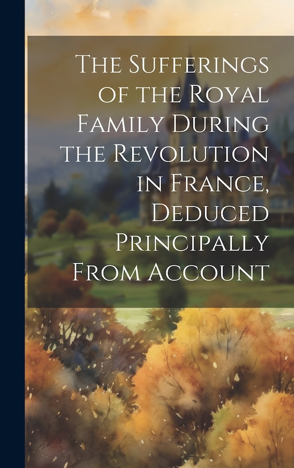 The Sufferings of the Royal Family During the Revolution in France Deduced Principally From Account by Anonymous Anonymous, Hardcover