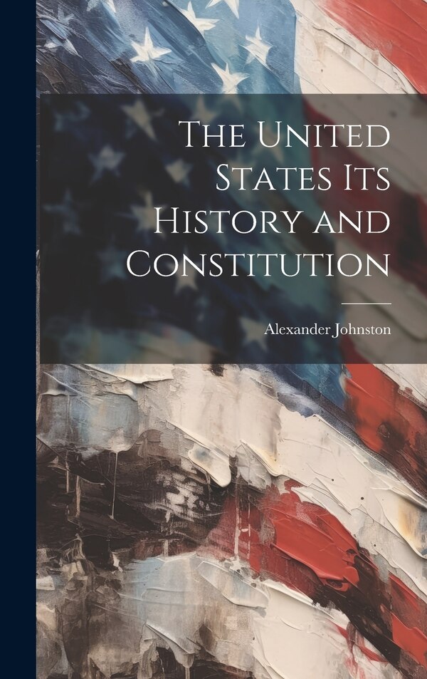 The United States Its History and Constitution by Alexander Johnston, Hardcover | Indigo Chapters
