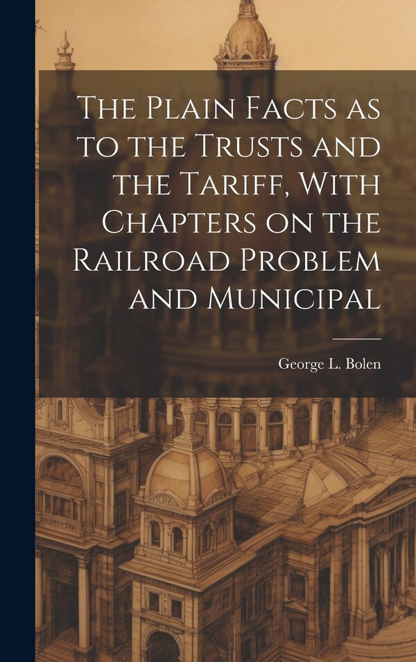 The Plain Facts as to the Trusts and the Tariff With Chapters on the Railroad Problem and Municipal by George L Bolen, Hardcover | Indigo Chapters