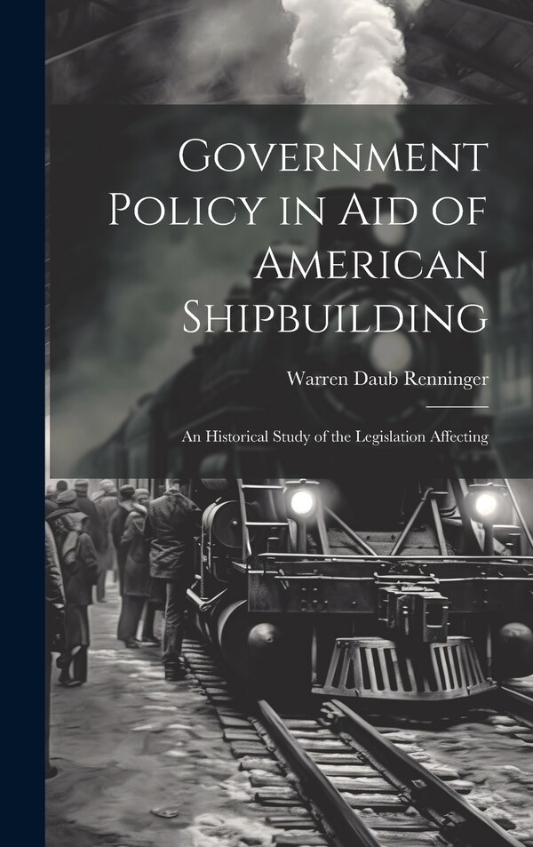 Government Policy in aid of American Shipbuilding; an Historical Study of the Legislation Affecting by Warren Daub Renninger, Hardcover