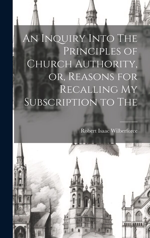 An Inquiry Into The Principles of Church Authority or Reasons for Recalling my Subscription to The by Robert Isaac Wilberforce, Hardcover