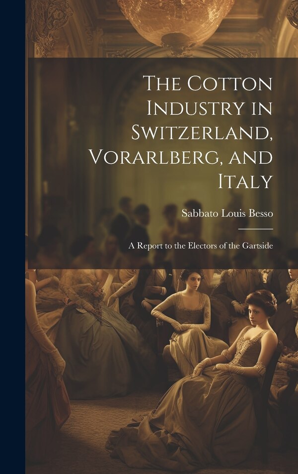 The Cotton Industry in Switzerland Vorarlberg and Italy; a Report to the Electors of the Gartside by Sabbato Louis Besso, Hardcover