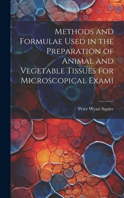 Methods and Formulae Used in the Preparation of Animal and Vegetable Tissues for Microscopical Exami by Peter Wyatt Squire, Hardcover