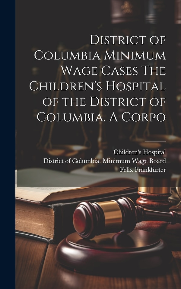 District of Columbia Minimum Wage Cases The Children's Hospital of the District of Columbia. A Corpo by Felix Frankfurter, Hardcover