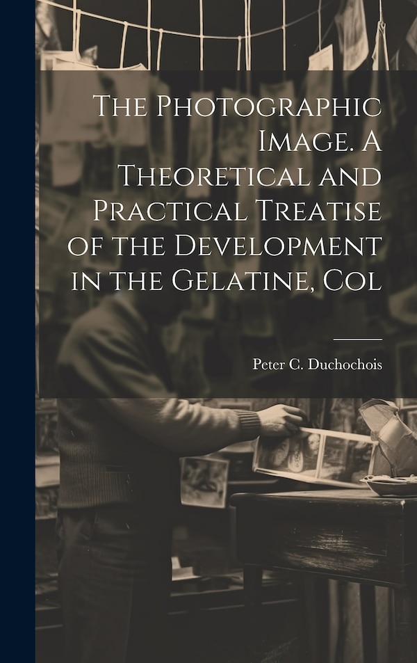 The Photographic Image. A Theoretical and Practical Treatise of the Development in the Gelatine Col by Peter C Duchochois, Hardcover