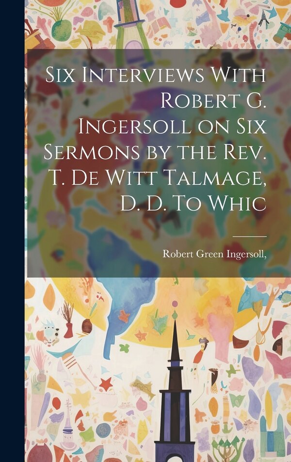 Six Interviews With Robert G. Ingersoll on six Sermons by the Rev. T. De Witt Talmage D. D. To Whic by Robert Green Ingersoll, Hardcover