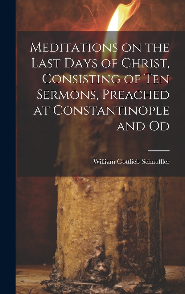 Meditations on the Last Days of Christ Consisting of Ten Sermons Preached at Constantinople and Od by William Gottlieb Schauffler, Hardcover