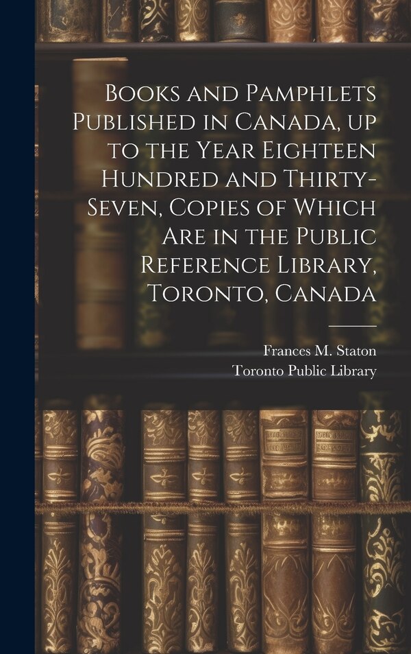 Books and Pamphlets Published in Canada up to the Year Eighteen Hundred and Thirty-seven Copies of Which are in the Public Reference