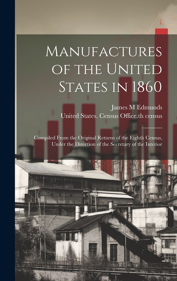 Manufactures of the United States in 1860; Compiled From the Original Returns of the Eighth Census Under the Direction of the Secretary of